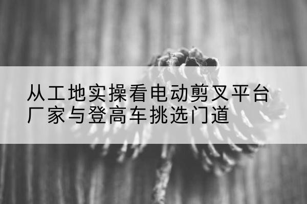 宜春电动剪叉升降平台厂家-从工地实操看电动剪叉平台厂家与登高车挑选门道