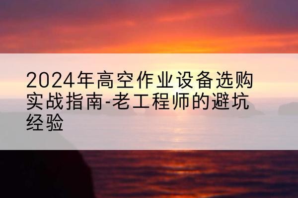 宜春高空作业升降机厂家推荐-2024年高空作业设备选购实战指南-老工程师的避坑经验