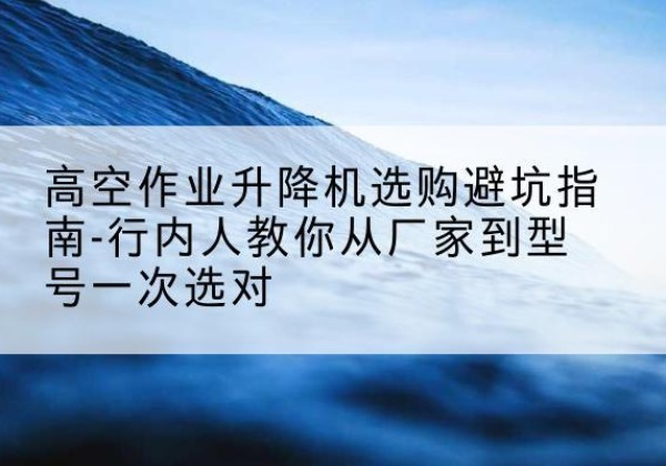 宜春升降平台厂家-高空作业升降机选购避坑指南-行内人教你从厂家到型号一次选对