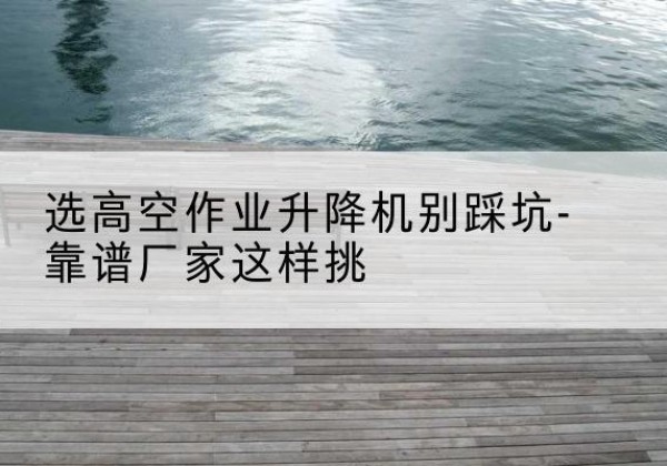宜春剪叉式升降机厂家-选高空作业升降机别踩坑-靠谱厂家这样挑
