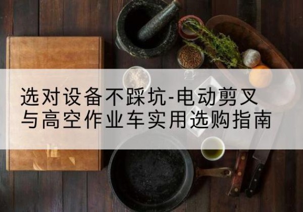 宜春电动剪叉升降平台怎么选-选对设备不踩坑-电动剪叉与高空作业车实用选购指南