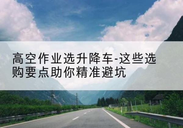 宜春升降车厂家-高空作业选升降车-这些选购要点助你*避坑