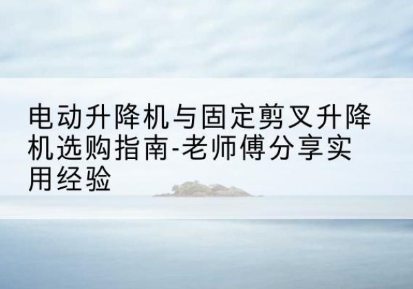 宜春电动升降机怎么选-电动升降机与固定剪叉升降机选购指南-老师傅分享实用经验