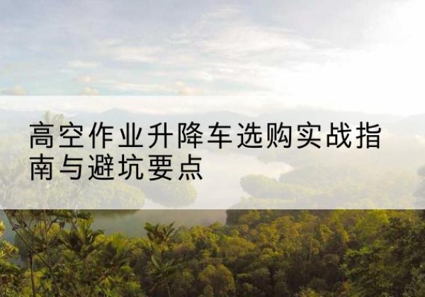 宜春升降车怎么选-高空作业升降车选购实战指南与避坑要点