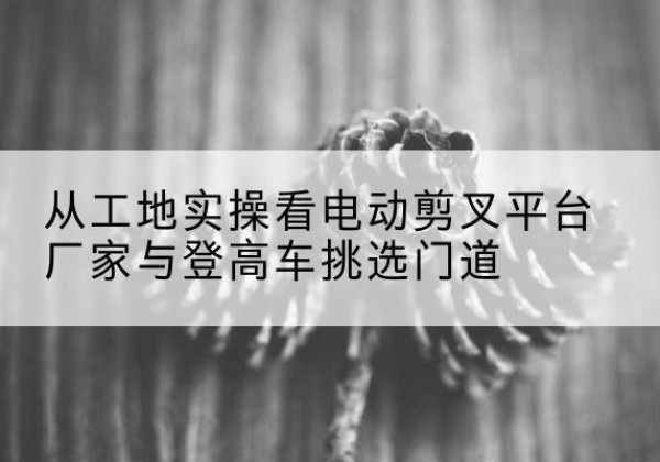 宜春电动剪叉升降平台厂家-从工地实操看电动剪叉平台厂家与登高车挑选门道