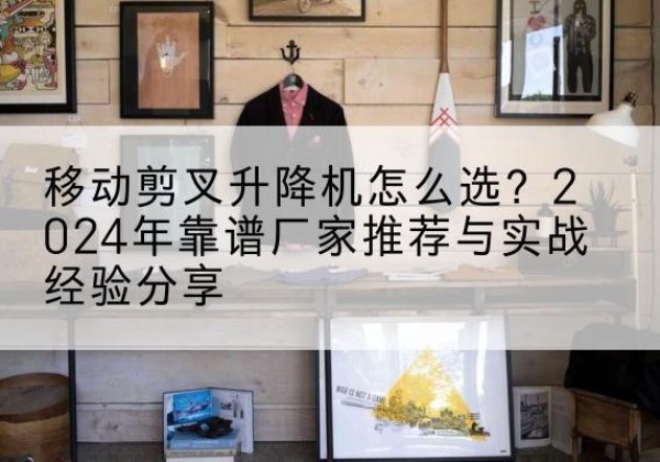 宜春升降平台厂家推荐-移动剪叉升降机怎么选？2024年靠谱厂家推荐与实战经验分享