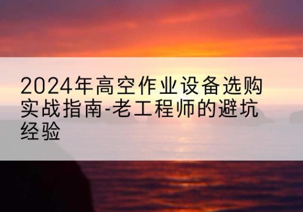 宜春高空作业升降机厂家推荐-2024年高空作业设备选购实战指南-老工程师的避坑经验