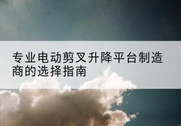 宜春电动剪叉升降平台厂家-专业电动剪叉升降平台制造商的选择指南