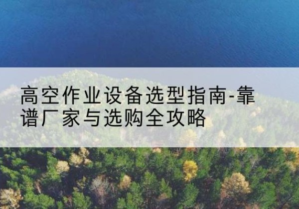 宜春升降车厂家-高空作业设备选型指南-靠谱厂家与选购全攻略