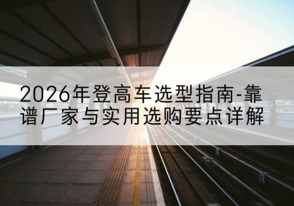 宜春登高车厂家推荐-2026年登高车选型指南-靠谱厂家与实用选购要点详解